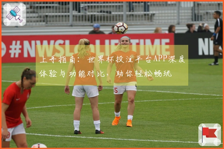 上手指南：世界杯投注平台APP深度体验与功能对比，助你轻松畅玩