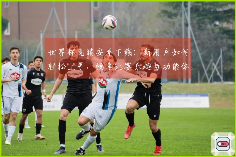 世界杯竞猜安卓下载：新用户如何轻松上手，畅享比赛乐趣与功能体验
