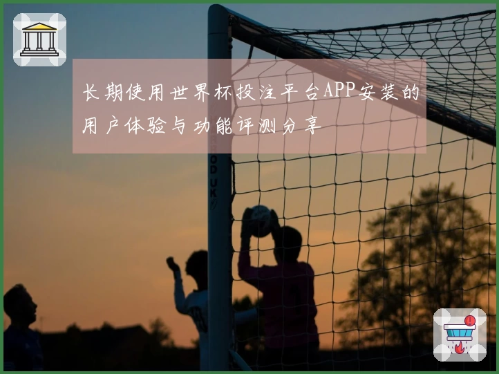 长期使用世界杯投注平台APP安装的用户体验与功能评测分享