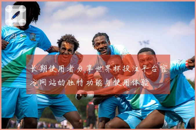 长期使用者分享世界杯投注平台官方网站的独特功能与使用体验
