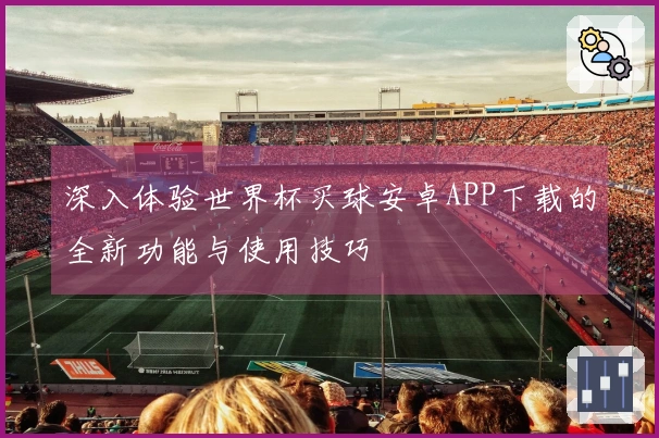 深入体验世界杯买球安卓APP下载的全新功能与使用技巧